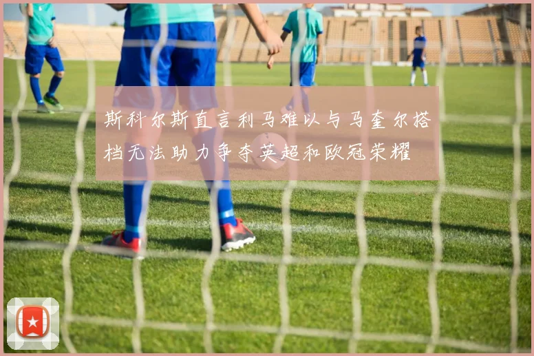 斯科尔斯直言利马难以与马奎尔搭档无法助力争夺英超和欧冠荣耀