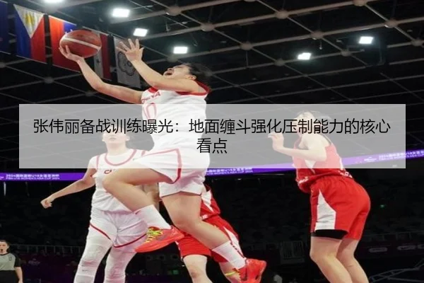 张伟丽备战训练曝光：地面缠斗强化压制能力的核心看点